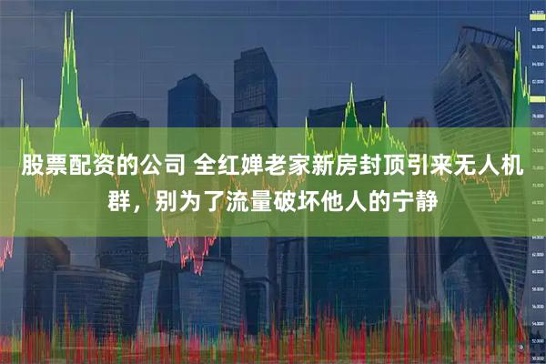 股票配資的公司 全紅嬋老家新房封頂引來無人機群，別為了流量破壞他人的寧靜